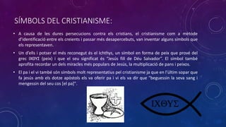 SÍMBOLS DEL CRISTIANISME:
• A causa de les dures persecucions contra els cristians, el cristianisme com a mètode
d’identificació entre els creients i passar més desapercebuts, van inventar alguns símbols que
els representaven.
• Un d’ells i potser el més reconegut és el Ichthys, un símbol en forma de peix que prové del
grec ΙΧΘΥΣ (peix) i que el seu significat és “Jesús fill de Déu Salvador”. El símbol també
aprofita recordar un dels miracles més populars de Jesús, la multiplicació de pans i peixos.
• El pa i el vi també són símbols molt representatius pel cristianisme ja que en l’últim sopar que
fa jesús amb els dotze apòstols els va oferir pa i vi els va dir que "beguessin la seva sang i
mengessin del seu cos [el pa]".
 