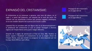 EXPANSIÓ DEL CRISTIANISME:
El cristianisme es va començar a generar, com hem dit abans, en el
segle |, a partir del judaisme, just després de la mort de Jesús. Els
creients van ser anomenats Cristians per primera vegada a Antioquia,
on es van establir després de la persecució inicial a Judea.
L’apòstol Pau es considera ser una figura clau en el desenvolupament i
la predicació del cristianisme ja que va portar l’evangeli a diverses
regions de l’Imperi Romà amb quatre viatges diferents.
Després de 3 segles de persecució al final en l’any 380, Teodosi va
donar suport i finalment el cristianisme va ser la religió oficial de
l’Imperi Romà, cosa que també va assegurar la seva expansió per tot
Europa, Nord d’Àfrica i part d’Àsia.
Propagació del cristianisme
en el segle 325 dC
Propagació del cristianisme
en el segle 600 dC
 