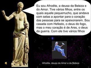 Afrodite, deusa do Amor e da Beleza Eu sou Afrodite, a deusa da Beleza e do Amor. Tive vários filhos, entre os quais aquele pequerrucho, que andava com setas a apontar para o coração das pessoas para se apaixonarem. Sou casada com Hefesto, o deus do fogo, mas o meu coração é de Ares, o deus da guerra. Com ele tive vários filhos 
