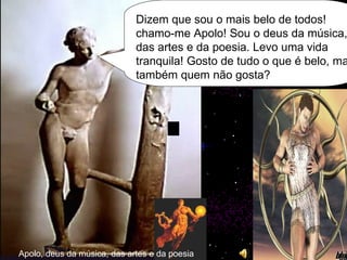 Apolo, deus da música, das artes e da poesia Dizem que sou o mais belo de todos! chamo-me Apolo! Sou o deus da música, das artes e da poesia. Levo uma vida tranquila! Gosto de tudo o que é belo, mas também quem não gosta? 