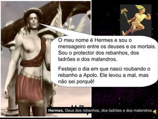 Hermes,  Deus dos rebanhos, dos ladrões e dos malandros O meu nome é Hermes e sou o mensageiro entre os deuses e os mortais. Sou o protector dos rebanhos, dos ladrões e dos malandros. Festejei o dia em que nasci roubando o rebanho a Apolo. Ele levou a mal, mas não sei porquê! 