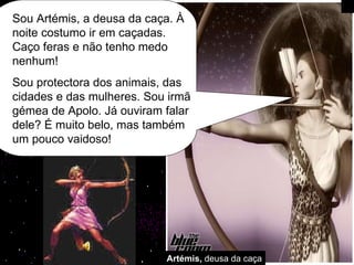 Artémis,  deusa da caça Sou Artémis, a deusa da caça. À noite costumo ir em caçadas. Caço feras e não tenho medo nenhum! Sou protectora dos animais, das cidades e das mulheres. Sou irmã gémea de Apolo. Já ouviram falar dele? É muito belo, mas também um pouco vaidoso!  