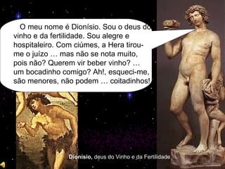 Dionísio,  deus   do Vinho e da Fertilidade O meu nome é Dionísio. Sou o deus do vinho e da fertilidade. Sou alegre e hospitaleiro. Com ciúmes, a Hera tirou-me o juízo … mas não se nota muito, pois não? Querem vir beber vinho? … um bocadinho comigo? Ah!, esqueci-me, são menores, não podem … coitadinhos! 