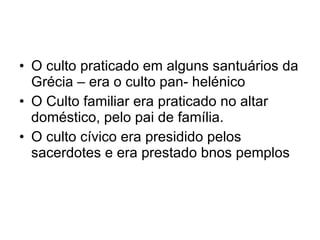 O culto praticado em alguns santuários da Grécia – era o culto pan- helénico O Culto familiar era praticado no altar doméstico, pelo pai de família. O culto cívico era presidido pelos sacerdotes e era prestado bnos pemplos 