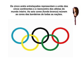 Os cinco anéis entrelaçados representam a união dos cinco continentes e o reencontro dos atletas do mundo inteiro. As seis cores (fundo branco) reúnem as cores das bandeiras de todas as nações. 