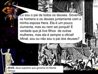 ZEUS;  deus supremo que governa no Monte Olimpo Eu sou o pai de todos os deuses. Governo os homens e os deuses juntamente com a minha esposa Hera. Ela é um pouco ciumenta, mas eu nem sei porquê! É verdade que já tive filhos  de outras mulheres, mas ela é sempre a oficial! Afinal, sou ou não sou o pai dos deuses? 