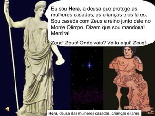 Hera,  deusa das mulheres casadas, crianças e lares. Eu sou  Hera , a deusa que protege as mulheres casadas, as crianças e os lares. Sou casada com Zeus e reino junto dele no Monte Olimpo. Dizem que sou mandona! Mentira! Zeus! Zeus! Onde vais? Volta aqui! Zeus!…. 