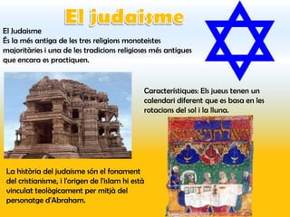 El Judaisme
És la més antiga de les tres religions monoteistes
majoritàries i una de les tradicions religioses més antigues
que encara es practiquen.


                                               Característiques: Els jueus tenen un
                                               calendari diferent que es basa en les
                                               rotacions del sol i la lluna.




 La història del judaisme són el fonament
 del cristianisme, i l'origen de l'islam hi està
 vinculat teològicament per mitjà del
 personatge d'Abraham.
 