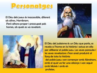 El Déu dels jueus és inaccessible, diferent
als altres, Hambram.
Però alhora proper i preocupat pels
homes, als quals es va revelant.




                                     El Déu del judaisme és un Déu que parla, es
                                     revela a l'home en la història i actua en ella
                                     per alliberar el poble jueu. Les seves paraules i
                                     les seves revelacions s'han anat produint al
                                     llarg de tota la història
                                      del poble jueu: van començar amb Abraham,
                                     amb el qual va fer una aliança i van seguir
                                     amb Moisès i amb els
                                      profetes.
 