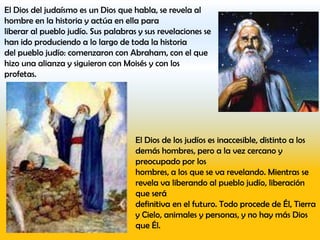 El Dios del judaísmo es un Dios que habla, se revela al
hombre en la historia y actúa en ella para
liberar al pueblo judío. Sus palabras y sus revelaciones se
han ido produciendo a lo largo de toda la historia
del pueblo judío: comenzaron con Abraham, con el que
hizo una alianza y siguieron con Moisés y con los
profetas.




                                     El Dios de los judíos es inaccesible, distinto a los
                                     demás hombres, pero a la vez cercano y
                                     preocupado por los
                                     hombres, a los que se va revelando. Mientras se
                                     revela va liberando al pueblo judío, liberación
                                     que será
                                     definitiva en el futuro. Todo procede de Él, Tierra
                                     y Cielo, animales y personas, y no hay más Dios
                                     que Él.
 