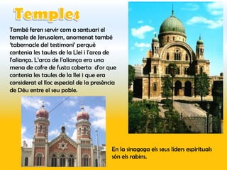 També feren servir com a santuari el
temple de Jerusalem, anomenat també
‘tabernacle del testimoni’ perquè
contenia les taules de la Llei i l'arca de
l'aliança. L’arca de l’aliança era una
mena de cofre de fusta coberta d'or que
contenia les taules de la llei i que era
considerat el lloc especial de la presència
de Déu entre el seu poble.




                                         En la sinagoga els seus líders espirituals
                                         són els rabins.
 