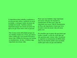 A importância deste trabalho é ajudarmos a ser pessoas mais sabias e melhores na nossa sociedade, e conseguir mudar um pouco da realidade do mundo. Também achamos importante porque nos mostra um pouco da época em que Jesus esteve entre as pessoas Não tivemos muita dificuldade porque era um trabalho simples de se fazer, que tratava sobre a bíblia que é um assunto bom para a nossa vida.A Bíblia foi feita para nos ensinar os mandamentos  de deus. A bíblia é algo importante nas nossas vidas.  Os conselhos que eu passo são que temos que mudar o mundo  se não ele virará algo que não queremos para  nossas vidas. As pessoas se seguirem os ensinamentos da Bíblia farão além de uma família melhor uma sociedade melhor para todos em que nela habitam. Penso que esse trabalho é algo importante em nossas vida pois nós ensinará os mandamentos de Deus que é algo tão importante nas nossas vida.Os ensinamentos de Deus são importantes e temos que levá-los para o resto de nossas vidas até nosso game over. 