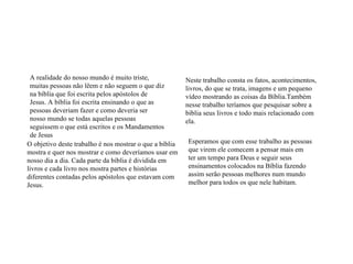 A realidade do nosso mundo é muito triste, muitas pessoas não lêem e não seguem o que diz na bíblia que foi escrita pelos apóstolos de Jesus. A bíblia foi escrita ensinando o que as pessoas deveriam fazer e como deveria ser nosso mundo se todas aquelas pessoas seguissem o que está escritos e os Mandamentos de Jesus O objetivo deste trabalho é nos mostrar o que a bíblia mostra e quer nos mostrar e como deveríamos usar em nosso dia a dia. Cada parte da bíblia é dividida em livros e cada livro nos mostra partes e histórias diferentes contadas pelos apóstolos que estavam com Jesus. Neste trabalho consta os fatos, acontecimentos, livros, do que se trata, imagens e um pequeno vídeo mostrando as coisas da Bíblia.Também nesse trabalho teríamos que pesquisar sobre a bíblia seus livros e todo mais relacionado com ela. Esperamos que com esse trabalho as pessoas que virem ele comecem a pensar mais em ter um tempo para Deus e seguir seus ensinamentos colocados na Bíblia fazendo assim serão pessoas melhores num mundo melhor para todos os que nele habitam. 