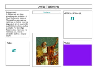 Antigo Testamento Do que se trata A Bíblia cristã tem duas grandes partes: o Antigo e o Novo Testamento. Jesus, o Filho de Deus, se encarnou na terra e na história concreta do povo de Israel, assumindo sua história, tradições, cultura e religião. Fez do Antigo Testamento a inspiração e a norma de sua palavra e atividade: realizar o projeto do Pai.   Ver livros Acontecimentos Fatos  Vídeo Esse vídeo será produzido depois de terminar este trabalho AT AT 