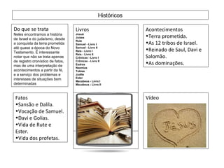 Históricos Do que se trata Neles encontramos a história de Israel e do judaísmo, desde a conquista da terra prometida até quase a época do Novo Testamento. É interessante notar que não se trata apenas de registro cronístico de fatos, mas de uma interpretação de acontecimentos a partir da fé, e a serviço dos problemas e interesses de situações bem determinadas  Livros Josué  Juízes  Rute  Samuel - Livro I  Samuel - Livro II  Reis - Livro I  Reis - Livro II  Crônicas - Livro I  Crônicas - Livro II  Esdras  Neemias  Tobias  Judite  Ester  Macabeus - Livro I  Macabeus - Livro II  Acontecimentos Terra prometida. As 12 tribos de Israel. Reinado de Saul, Davi e Salomão. As dominações. Fatos  Sansão e Dalila. Vocação de Samuel. Davi e Golias. Vida de Rute e Ester. Vida dos profetas. Vídeo 