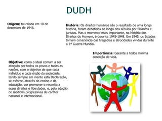 DUDH Origem:  foi criada em 10 de dezembro de 1948. História:  Os direitos humanos são o resultado de uma longa história, foram debatidos ao longo dos séculos por filósofos e juristas. Mas o momento mais importante, na história dos Direitos do Homem, é durante 1945-1948. Em 1945, os Estados tomam consciência das tragédias e atrocidades vividas durante a 2ª Guerra Mundial. Objetivo:  como o ideal comum a ser atingido por todos os povos e todas as nações, com o objetivo de que cada indivíduo e cada órgão da sociedade, tendo sempre em mente esta Declaração, se esforce, através do ensino e da educação, por promover o respeito a esses direitos e liberdades, e, pela adoção de medidas progressivas de caráter nacional e internacional.  Importância:  Garante a todos mínima condição de vida. 