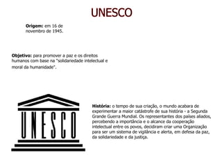 UNESCO Origem:  em 16 de novembro de 1945. Objetivo:  para promover a paz e os direitos humanos com base na "solidariedade intelectual e moral da humanidade".   História:  o tempo de sua criação, o mundo acabara de experimentar a maior catástrofe de sua história - a Segunda Grande Guerra Mundial. Os representantes dos países aliados, percebendo a importância e o alcance da cooperação intelectual entre os povos, decidiram criar uma Organização para ser um sistema de vigilância e alerta, em defesa da paz, da solidariedade e da justiça.  