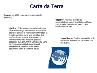 Carta da Terra Origem:  em 1987 (mas somente em 2008 foi aprovada). Objetivo:  respeitar e cuidar da comunidade de vida, integridade ecológica, justiça social e econômica, democracia, não-violência e paz.   História:  O documento é resultado de uma década de diálogo intercultural, em torno de objetivos comuns e valores compartilhados. O projeto começou como uma iniciativa das Nações Unidas, mas se desenvolveu e finalizou como uma iniciativa global da sociedade civil. Em 2000 a Comissão da Carta da Terra, uma entidade internacional independente, concluiu e divulgou o documento como a carta dos povos.  Importância:  Enfatiza a importância de cuidarmos do Planeta e cuidarmos uns dos outros. 