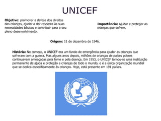 UNICEF Origem:  11 de dezembro de 1946.   Objetivo:  promover a defesa dos direitos das crianças, ajudar a dar resposta às suas necessidades básicas e contribuir para o seu pleno desenvolvimento. Importância:  Ajudar e proteger as crianças que sofrem. História:  No começo, o UNICEF era um fundo de emergência para ajudar as crianças que sofreram com a guerra. Mas alguns anos depois, milhões de crianças de países pobres continuavam ameaçadas pela fome e pela doença. Em 1953, o UNICEF tornou-se uma instituição permanente de ajuda e proteção a crianças de todo o mundo, e é a única organização mundial que se dedica especificamente às crianças. Hoje, está presente em 191 países. 