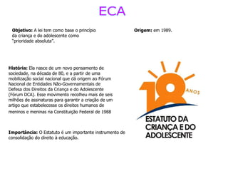 ECA Origem:  em 1989. Objetivo:  A lei tem como base o princípio da criança e do adolescente como “prioridade absoluta”.   História:  Ela nasce de um novo pensamento de sociedade, na década de 80, e a partir de uma mobilização social nacional que dá origem ao Fórum Nacional de Entidades Não-Governamentais de Defesa dos Direitos da Criança e do Adolescente (Fórum DCA). Esse movimento recolheu mais de seis milhões de assinaturas para garantir a criação de um artigo que estabelecesse os direitos humanos de meninos e meninas na Constituição Federal de 1988   Importância:  O Estatuto é um importante instrumento de consolidação do direito à educação.   