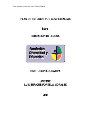 Plan de estudios por competencias. Área de Educación Religiosa




               PLAN DE ESTUDIOS POR COMPETENCIAS


                                                        ÁREA:

                                  EDUCACIÓN RELIGIOSA




                                 INSTITUCIÓN EDUCATIVA


                                 ASESOR
                      LUIS ENRIQUE PORTELA MORALES


                                                          2005
 