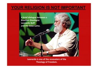 YOUR RELIGION IS NOT IMPORTANT

   A brief dialogue between a 
   Brazilian theologist 
   Leonardo Boff 
   and the Dalai Lama.




         Leonardo is one of the renovators of the 
                 Theology of Freedom.
 