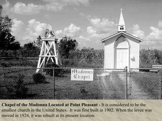 Chapel of the Madonna Located at Point Pleasant  - It is considered to be the smallest church in the United States.  It was first built in 1902. When the levee was moved in 1924, it was rebuilt at its present location. 