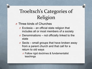 Troeltsch’s Categories of
          Religion
O Three kinds of Churches
  O Ecclesia – an official state religion that
    includes all or most members of a society
  O Denominations – not officially linked to the
    state
  O Sects – small groups that have broken away
    from a parent church and that call for a
    return to old ways
    O Follow rigid doctrines & fundamentalist
      teachings
 