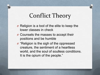 Conflict Theory
O Religion is a tool of the elite to keep the
  lower classes in check
O Counsels the masses to accept their
  positions and be humble
O “Religion is the sigh of the oppressed
  creature, the sentiment of a heartless
  world, and the soul of soulless conditions.
  It is the opium of the people.”
 