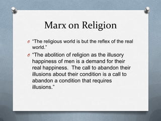 Marx on Religion
O “The religious world is but the reflex of the real
  world.”
O “The abolition of religion as the illusory
  happiness of men is a demand for their
  real happiness. The call to abandon their
  illusions about their condition is a call to
  abandon a condition that requires
  illusions.”
 