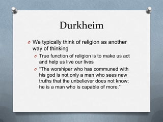 Durkheim
O We typically think of religion as another
  way of thinking
  O True function of religion is to make us act
    and help us live our lives
  O “The worshiper who has communed with
    his god is not only a man who sees new
    truths that the unbeliever does not know;
    he is a man who is capable of more.”
 