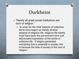 Durkheim
O “Nearly all great social institutions are
  born of religion.”
  O “In order for the chief aspects of collective
     life to have begun as merely diverse
     aspects of religious life, religious life clearly
     must have been the pre-eminent form and
     abbreviated expression of the whole of
     collective life. If religion generated
     everything that is essential in society, this
     is because the idea of society is the soul of
     religion.”
 