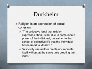 Durkheim
O Religion is an expression of social
  cohesion
  O “The collective ideal that religion
    expresses, then, Is not due to some innate
    power of the individual, but rather to the
    school of collective life that the individual
    has learned to idealize.”
  O “A society can neither create nor recreate
    itself without at the same time creating the
    ideal.”
 