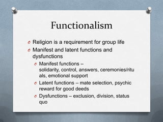 Functionalism
O Religion is a requirement for group life
O Manifest and latent functions and
  dysfunctions
  O Manifest functions –
    solidarity, control, answers, ceremonies/ritu
    als, emotional support
  O Latent functions – mate selection, psychic
    reward for good deeds
  O Dysfunctions – exclusion, division, status
    quo
 