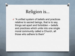 Religion is…
O “A unified system of beliefs and practices
  relative to sacred beings, that is to say,
  things set apart and forbidden – beliefs
  and practices which unite into one single
  moral community called a Church, all
  those who adhere to them”
 