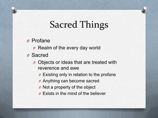 Sacred Things
O Profane
  O Realm of the every day world
O Sacred
  O Objects or ideas that are treated with
    reverence and awe
    O Existing only in relation to the profane
    O Anything can become sacred
    O Not a property of the object
    O Exists in the mind of the believer
 