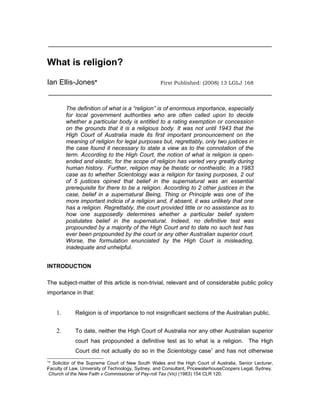 ________________________________________________________________


What is religion?

Ian Ellis-Jones*                                   First Published: (2008) 13 LGLJ 168
________________________________________________________________

         The definition of what is a “religion” is of enormous importance, especially
         for local government authorities who are often called upon to decide
         whether a particular body is entitled to a rating exemption or concession
         on the grounds that it is a religious body. It was not until 1943 that the
         High Court of Australia made its first important pronouncement on the
         meaning of religion for legal purposes but, regrettably, only two justices in
         the case found it necessary to state a view as to the connotation of the
         term. According to the High Court, the notion of what is religion is open-
         ended and elastic, for the scope of religion has varied very greatly during
         human history. Further, religion may be theistic or nontheistic. In a 1983
         case as to whether Scientology was a religion for taxing purposes, 2 out
         of 5 justices opined that belief in the supernatural was an essential
         prerequisite for there to be a religion. According to 2 other justices in the
         case, belief in a supernatural Being, Thing or Principle was one of the
         more important indicia of a religion and, if absent, it was unlikely that one
         has a religion. Regrettably, the court provided little or no assistance as to
         how one supposedly determines whether a particular belief system
         postulates belief in the supernatural. Indeed, no definitive test was
         propounded by a majority of the High Court and to date no such test has
         ever been propounded by the court or any other Australian superior court.
         Worse, the formulation enunciated by the High Court is misleading,
         inadequate and unhelpful.


INTRODUCTION

The subject-matter of this article is non-trivial, relevant and of considerable public policy
importance in that:


    1.      Religion is of importance to not insignificant sections of the Australian public.


    2.      To date, neither the High Court of Australia nor any other Australian superior
            court has propounded a definitive test as to what is a religion. The High
            Court did not actually do so in the Scientology case1 and has not otherwise
1
 * Solicitor of the Supreme Court of New South Wales and the High Court of Australia, Senior Lecturer,
Faculty of Law, University of Technology, Sydney, and Consultant, PricewaterhouseCoopers Legal, Sydney.
F
Church of the New Faith v Commissioner of Pay-roll Tax (Vic) (1983) 154 CLR 120.
 