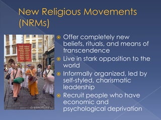  Offer completely new
  beliefs, rituals, and means of
  transcendence
 Live in stark opposition to the
  world
 Informally organized, led by
  self-styled, charismatic
  leadership
 Recruit people who have
  economic and
  psychological deprivation
 