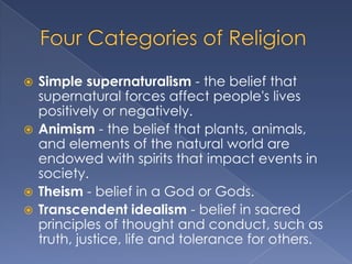  Simple supernaturalism - the belief that
  supernatural forces affect people's lives
  positively or negatively.
 Animism - the belief that plants, animals,
  and elements of the natural world are
  endowed with spirits that impact events in
  society.
 Theism - belief in a God or Gods.
 Transcendent idealism - belief in sacred
  principles of thought and conduct, such as
  truth, justice, life and tolerance for others.
 