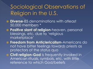  Diverse-85 denominations with atleast
  50,000 members *
 Positive slant of religion-heaven, personal
  blessings, etc. due to „religious
  marketplace‟
 Freedom from Anticlericalism-Americans do
  not have bitter feelings towards priests as
  protectors of the status quo
 Civil religion-God is frequently invoked in
  American rituals, symbols, etc, with little
  reference to which God/beliefs
 