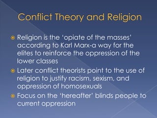  Religion is the „opiate of the masses‟
  according to Karl Marx-a way for the
  elites to reinforce the oppression of the
  lower classes
 Later conflict theorists point to the use of
  religion to justify racism, sexism, and
  oppression of homosexuals
 Focus on the „hereafter‟ blinds people to
  current oppression
 