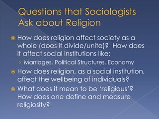    How does religion affect society as a
    whole (does it divide/unite)? How does
    it affect social institutions like:
    › Marriages, Political Structures, Economy
 How does religion, as a social institution,
  affect the wellbeing of individuals?
 What does it mean to be „religious‟?
  How does one define and measure
  religiosity?
 