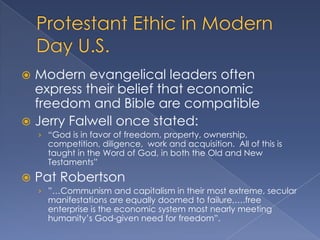  Modern evangelical leaders often
  express their belief that economic
  freedom and Bible are compatible
 Jerry Falwell once stated:
    › “God is in favor of freedom, property, ownership,
      competition, diligence, work and acquisition. All of this is
      taught in the Word of God, in both the Old and New
      Testaments”
   Pat Robertson
    › ”…Communism and capitalism in their most extreme, secular
      manifestations are equally doomed to failure,….free
      enterprise is the economic system most nearly meeting
      humanity‟s God-given need for freedom”.
 
