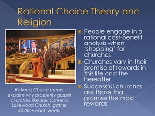  People engage in a
                                   rational cost-benefit
                                   analysis when
                                   „shopping‟ for
                                   churches
                                  Churches vary in their
                                   promise of rewards in
                                   this life and the
                                   hereafter
                                  Successful churches
   Rational Choice theory
explains why prosperity gospel
                                   are those that
 churches, like Joel Osteen’s      promise the most
  Lakewood Church, gather          rewards
     40,000+ each week.
 