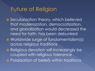  Secularization theory, which believed
  that modernization, democratization,
  and globalization would decreased the
  need for faith, has been debunked
 Worldwide surge of fundamentalism(s)
  across religious traditions
 Religious devotion will increasingly be
  coupled with religious tolerance
 Polarization of beliefs within traditions
 