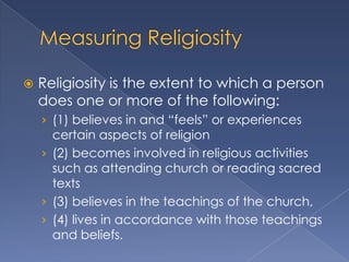    Religiosity is the extent to which a person
    does one or more of the following:
    › (1) believes in and “feels” or experiences
      certain aspects of religion
    › (2) becomes involved in religious activities
      such as attending church or reading sacred
      texts
    › (3) believes in the teachings of the church,
    › (4) lives in accordance with those teachings
      and beliefs.
 