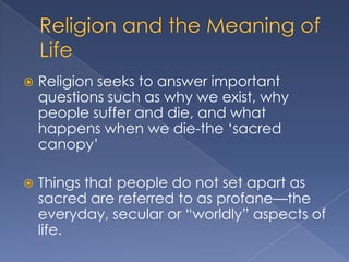    Religion seeks to answer important
    questions such as why we exist, why
    people suffer and die, and what
    happens when we die-the „sacred
    canopy‟

   Things that people do not set apart as
    sacred are referred to as profane—the
    everyday, secular or “worldly” aspects of
    life.
 