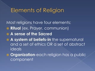 Most religions have four elements:
 Ritual (ex. Prayer, communion)
 A sense of the Sacred
 A system of beliefs-in the supernatural
  and a set of ethics OR a set of abstract
  ideals
 Organization-each religion has a public
  component
 