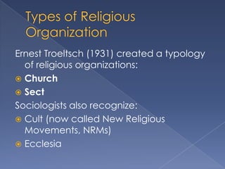 Ernest Troeltsch (1931) created a typology
  of religious organizations:
 Church
 Sect
Sociologists also recognize:
 Cult (now called New Religious
  Movements, NRMs)
 Ecclesia
 
