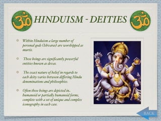 HINDUISM - DEITIES

Within Hinduism a large number of
personal gods (Ishvaras) are worshipped as
murtis.

These beings are signiﬁcantly powerful
entities known as devas.

The exact nature of belief in regards to
each deity varies between diﬀering Hindu
denominations and philosophies.

O*en these beings are depicted in
humanoid or partia,y humanoid forms,
complete with a set of unique and complex
iconography in each case.

                                             BACK
 